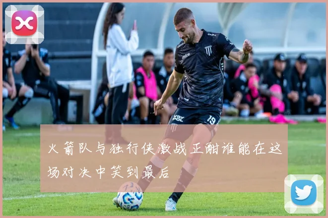 火箭队与独行侠激战正酣谁能在这场对决中笑到最后