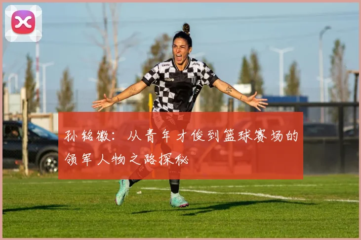 孙铭徽：从青年才俊到篮球赛场的领军人物之路探秘