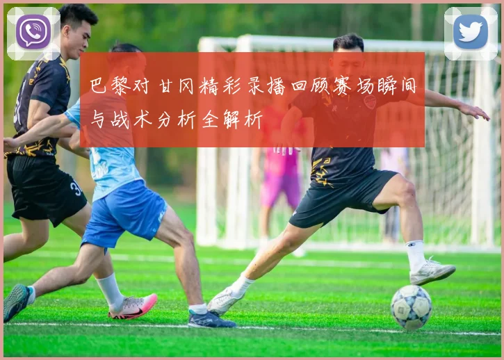 巴黎对甘冈精彩录播回顾赛场瞬间与战术分析全解析