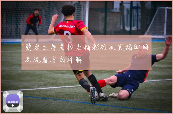 爱尔兰与乌拉圭精彩对决直播时间及观看方式详解