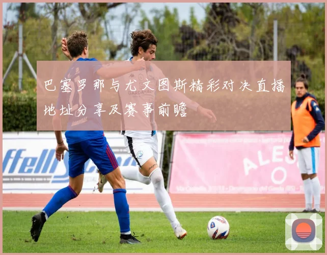 巴塞罗那与尤文图斯精彩对决直播地址分享及赛事前瞻