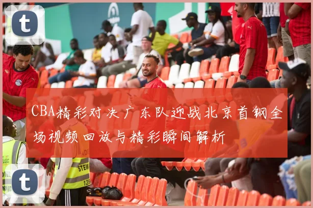 CBA精彩对决广东队迎战北京首钢全场视频回放与精彩瞬间解析