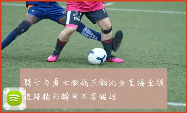 骑士与勇士激战正酣比分直播全程追踪精彩瞬间不容错过