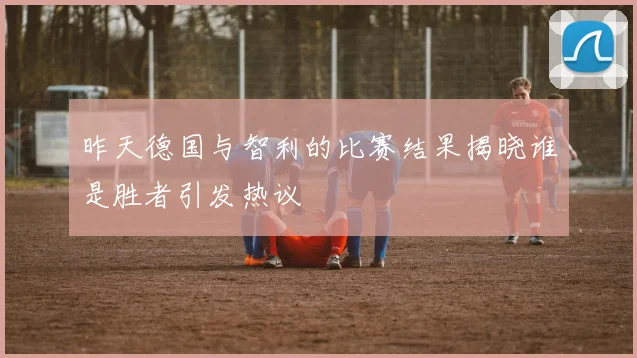 昨天德国与智利的比赛结果揭晓谁是胜者引发热议