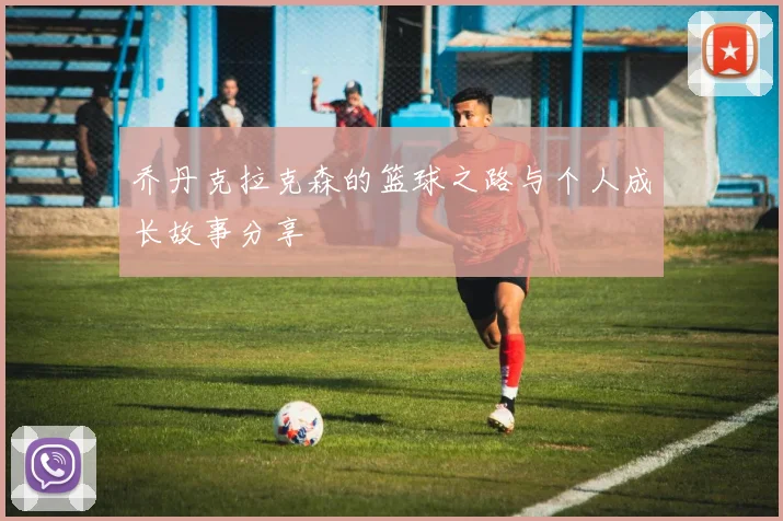 乔丹克拉克森的篮球之路与个人成长故事分享