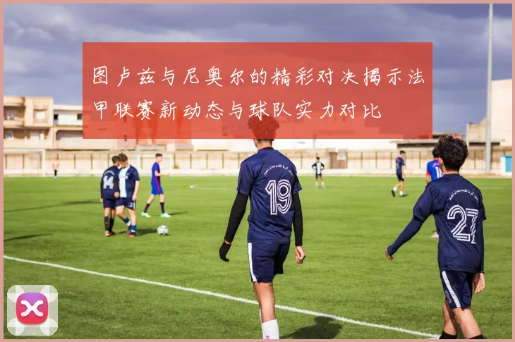 图卢兹与尼奥尔的精彩对决揭示法甲联赛新动态与球队实力对比
