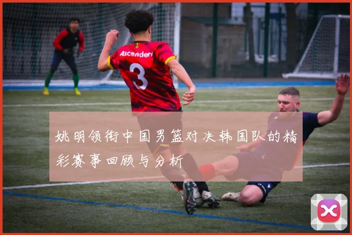 姚明领衔中国男篮对决韩国队的精彩赛事回顾与分析