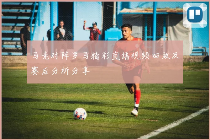 马竞对阵罗马精彩直播视频回放及赛后分析分享