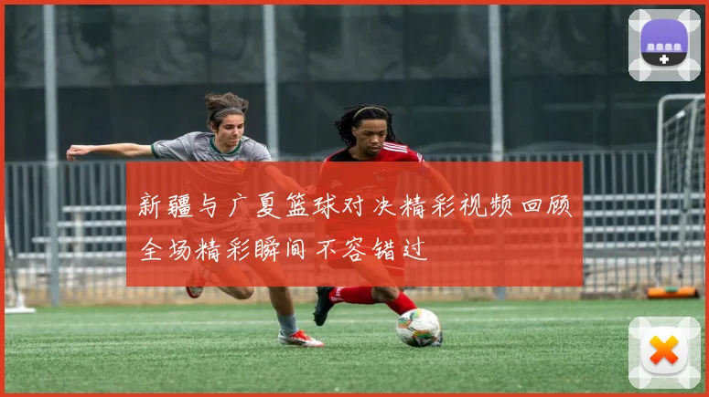 新疆与广夏篮球对决精彩视频回顾全场精彩瞬间不容错过