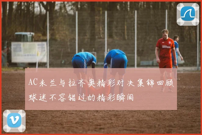 AC米兰与拉齐奥精彩对决集锦回顾球迷不容错过的精彩瞬间
