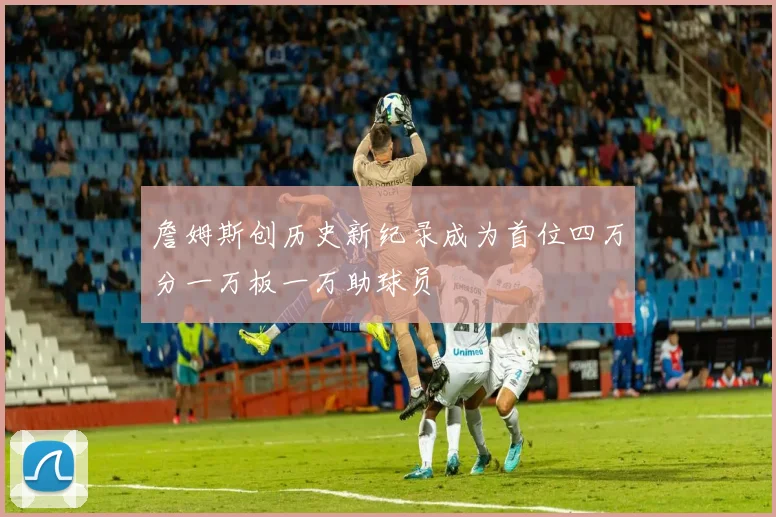 詹姆斯创历史新纪录成为首位四万分一万板一万助球员