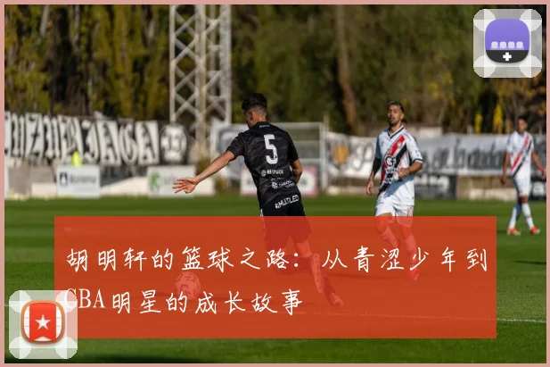 胡明轩的篮球之路：从青涩少年到CBA明星的成长故事