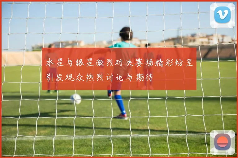 水星与银星激烈对决赛场精彩纷呈引发观众热烈讨论与期待