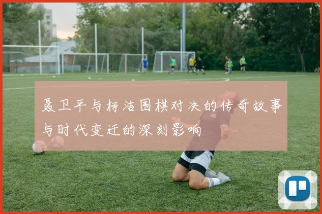 聂卫平与柯洁围棋对决的传奇故事与时代变迁的深刻影响