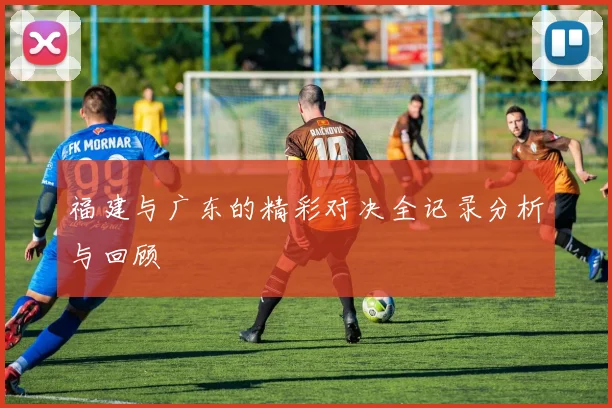 福建与广东的精彩对决全记录分析与回顾
