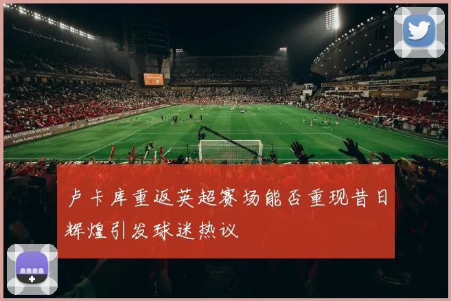 卢卡库重返英超赛场能否重现昔日辉煌引发球迷热议