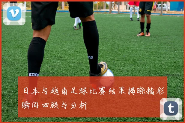 日本与越南足球比赛结果揭晓精彩瞬间回顾与分析