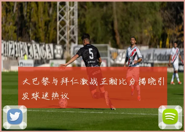 大巴黎与拜仁激战正酣比分揭晓引发球迷热议