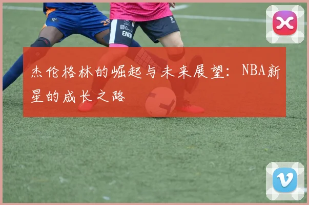 杰伦格林的崛起与未来展望：NBA新星的成长之路
