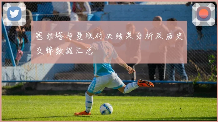 塞尔塔与曼联对决结果分析及历史交锋数据汇总