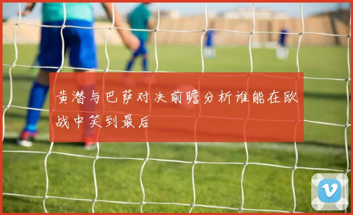 黄潜与巴萨对决前瞻分析谁能在欧战中笑到最后