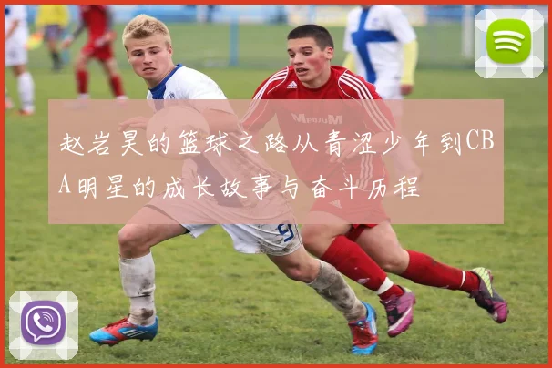 赵岩昊的篮球之路从青涩少年到CBA明星的成长故事与奋斗历程