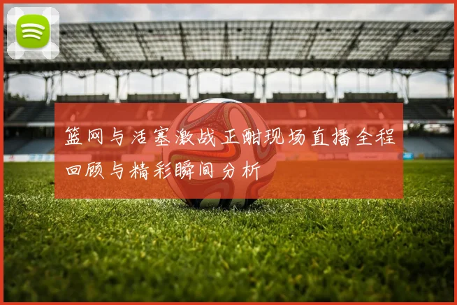 篮网与活塞激战正酣现场直播全程回顾与精彩瞬间分析