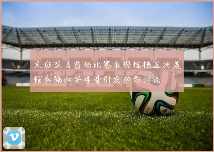 文班亚马首场比赛表现惊艳五次盖帽和隔扣字母哥引发热烈讨论