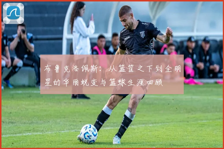 布鲁克洛佩斯：从篮筐之下到全明星的华丽蜕变与篮球生涯回顾