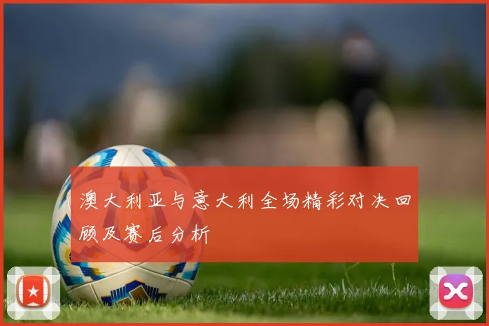 澳大利亚与意大利全场精彩对决回顾及赛后分析